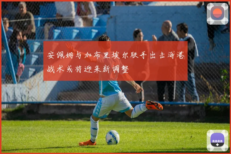 安佩姆与加布里埃尔联手出击海港战术或将迎来新调整