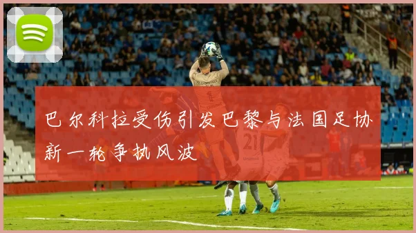 巴尔科拉受伤引发巴黎与法国足协新一轮争执风波
