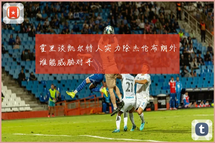 霍里谈凯尔特人实力除杰伦布朗外谁能威胁对手