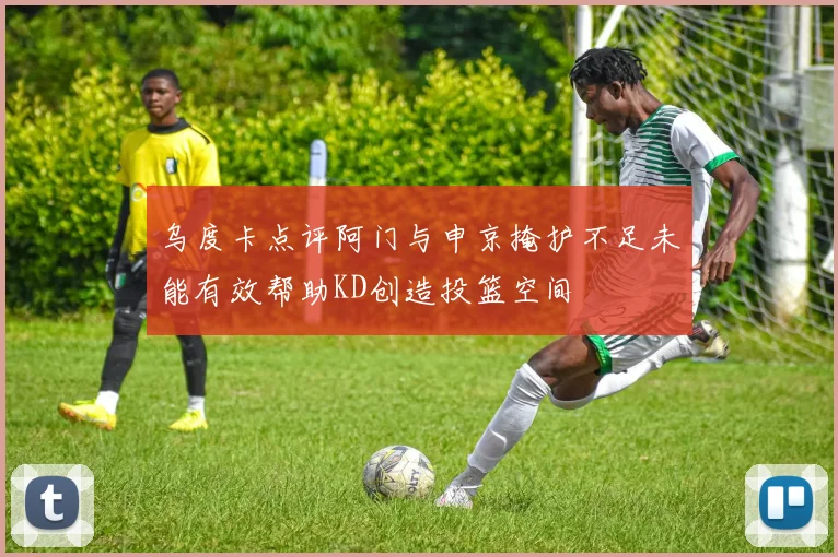 乌度卡点评阿门与申京掩护不足未能有效帮助KD创造投篮空间