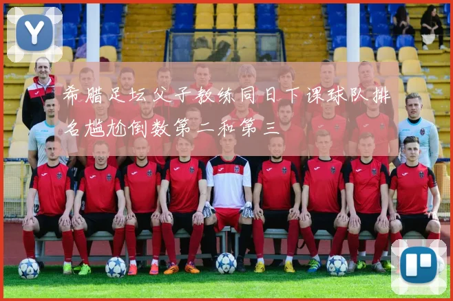 希腊足坛父子教练同日下课球队排名尴尬倒数第二和第三