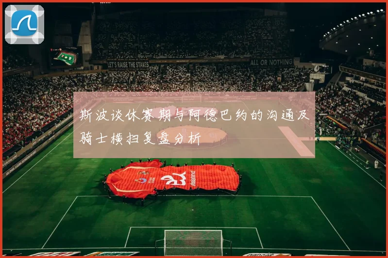 斯波谈休赛期与阿德巴约的沟通及骑士横扫复盘分析