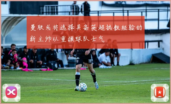 曼联或将选择具备英超执教经验的新主帅以重振球队士气