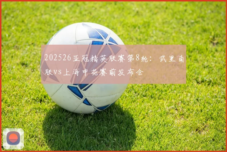 202526亚冠精英联赛第8轮：武里南联vs上海申花赛前发布会