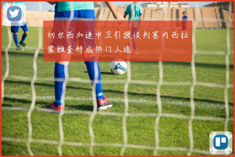 切尔西加速中卫引援谈判塞内西拉蒙雅奎特成热门人选