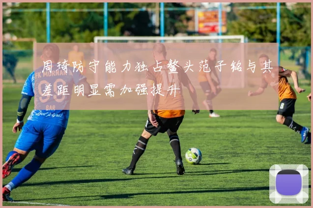 周琦防守能力独占鳌头范子铭与其差距明显需加强提升