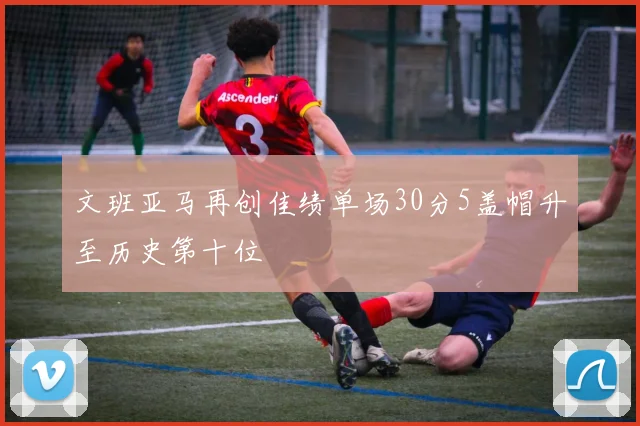 文班亚马再创佳绩单场30分5盖帽升至历史第十位