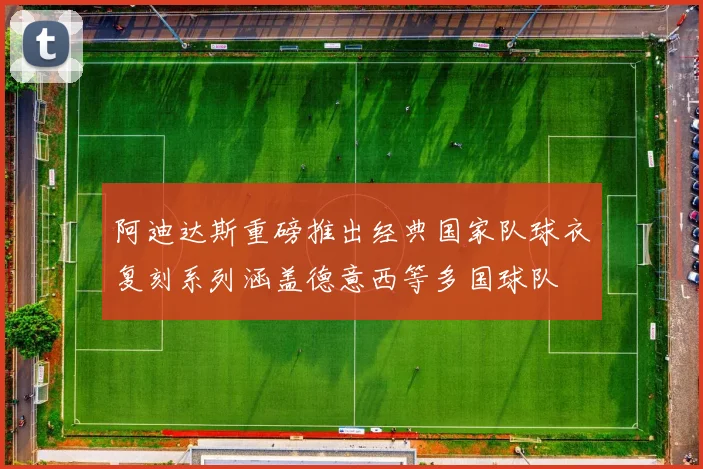 阿迪达斯重磅推出经典国家队球衣复刻系列涵盖德意西等多国球队