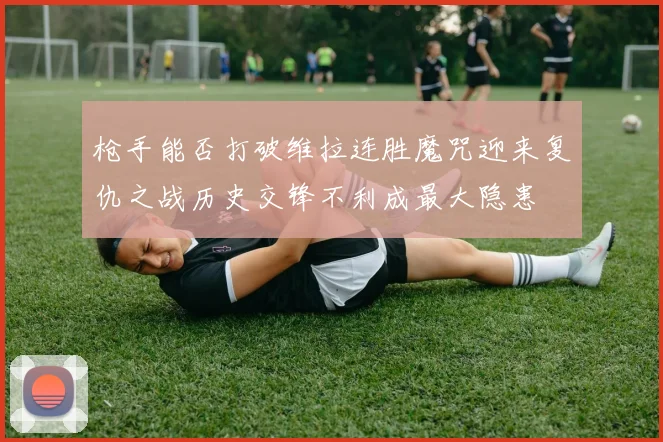 枪手能否打破维拉连胜魔咒迎来复仇之战历史交锋不利成最大隐患