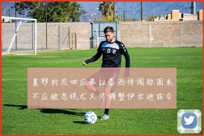 基耶利尼回应弗拉泰西传闻称国米不应被忽视尤文将调整伊尔迪兹合同内容