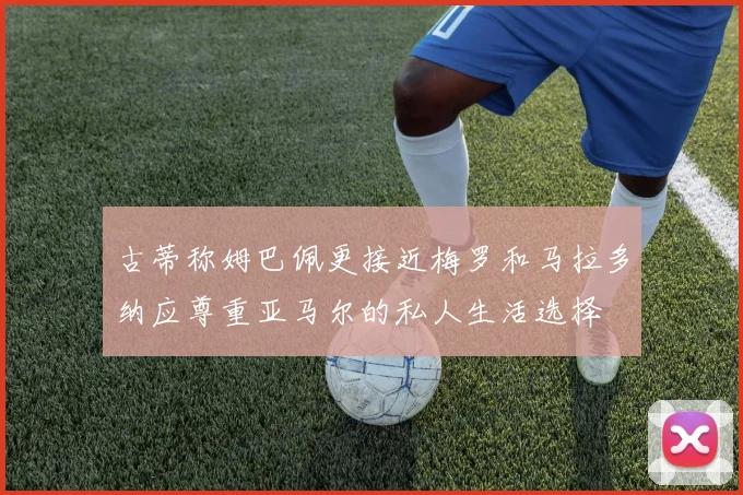 古蒂称姆巴佩更接近梅罗和马拉多纳应尊重亚马尔的私人生活选择