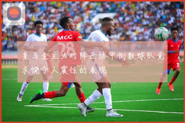 皇马全主力对阵西协甲倒数球队竟求饶令人震惊的表现