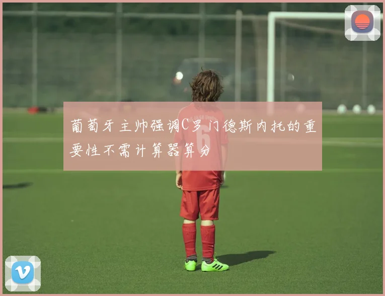葡萄牙主帅强调C罗门德斯内托的重要性不需计算器算分