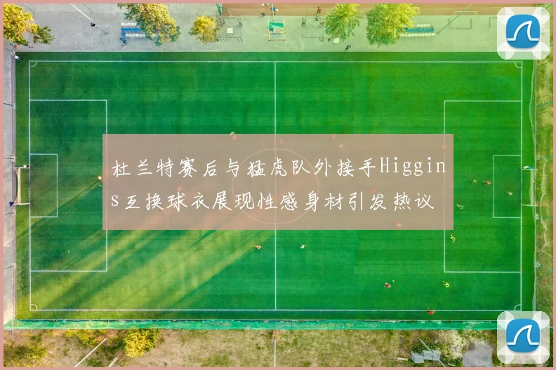 杜兰特赛后与猛虎队外接手Higgins互换球衣展现性感身材引发热议