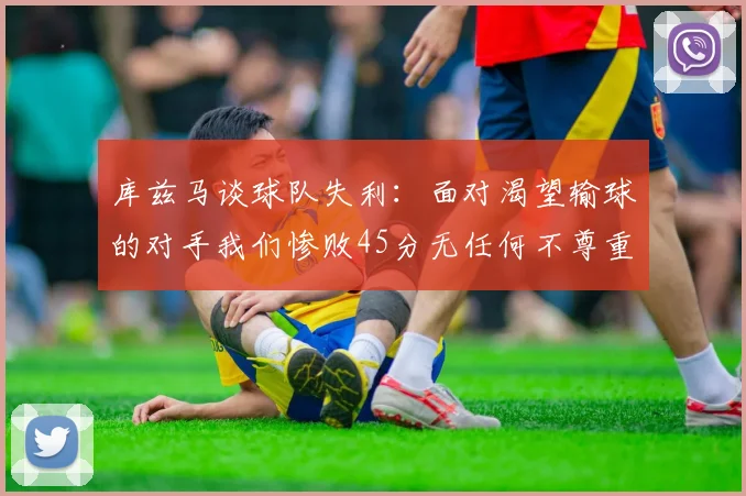 库兹马谈球队失利：面对渴望输球的对手我们惨败45分无任何不尊重之意
