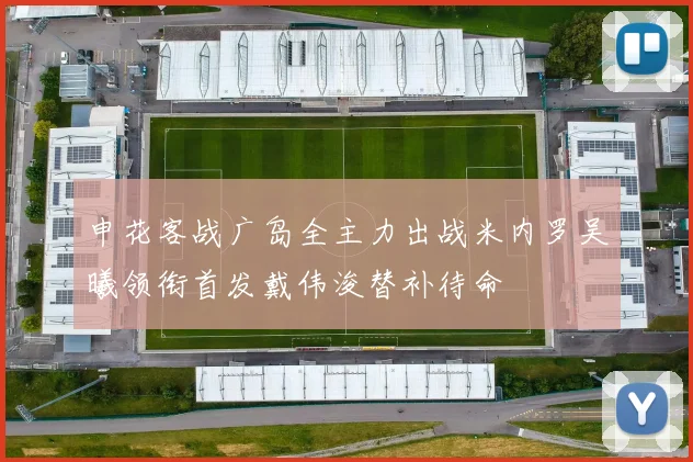 申花客战广岛全主力出战米内罗吴曦领衔首发戴伟浚替补待命