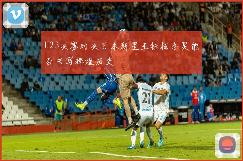 U23决赛对决日本新星王钰栋李昊能否书写辉煌历史