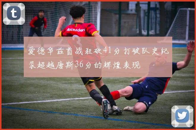 爱德华兹首战狂砍41分打破队史纪录超越唐斯36分的辉煌表现