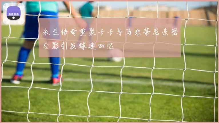米兰传奇重聚卡卡与马尔蒂尼亲密合影引发球迷回忆