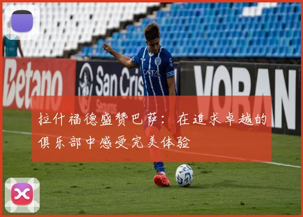 拉什福德盛赞巴萨：在追求卓越的俱乐部中感受完美体验