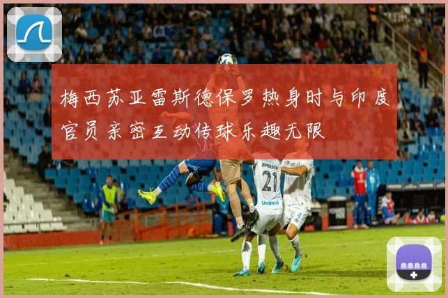 梅西苏亚雷斯德保罗热身时与印度官员亲密互动传球乐趣无限