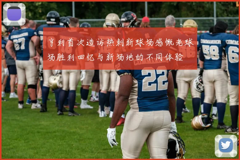 亨利首次造访热刺新球场感慨老球场胜利回忆与新场地的不同体验