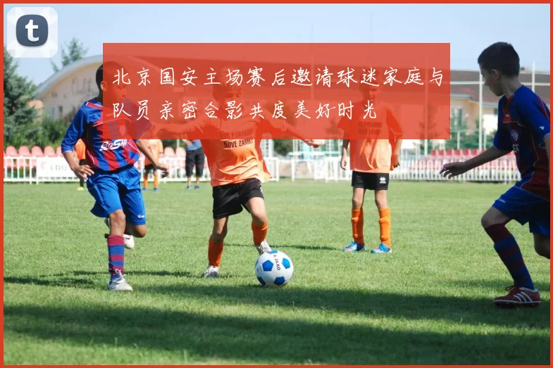 北京国安主场赛后邀请球迷家庭与队员亲密合影共度美好时光