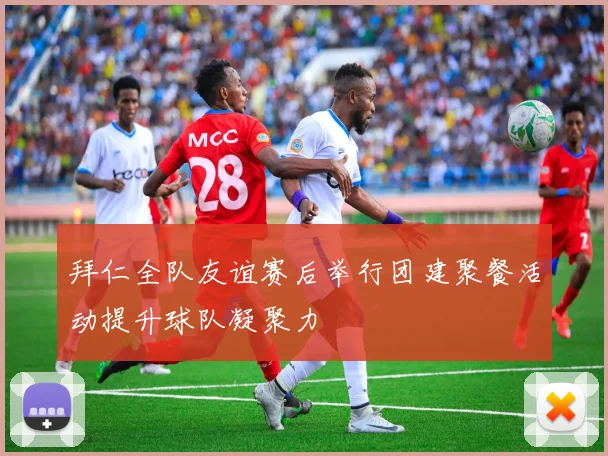 拜仁全队友谊赛后举行团建聚餐活动提升球队凝聚力