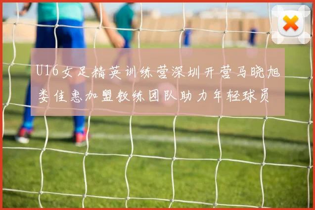 U16女足精英训练营深圳开营马晓旭娄佳惠加盟教练团队助力年轻球员成长
